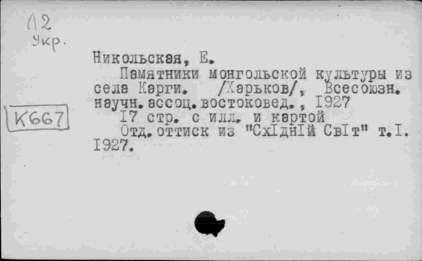 ﻿Л2 Укр.
]j<GG7
Никольская, Е»
Памятники монгольской культуры из села Карги. /Харьков/, Всесоюзн. научн.ассоц.востоковед., 1927
17 стр. с илл. и картой
Отд. оттиск из "Східній Світ" т.і. 1927.